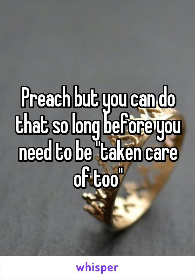 Preach but you can do that so long before you need to be "taken care of too"