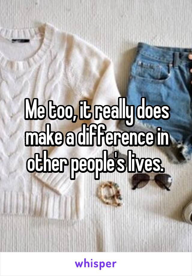 Me too, it really does make a difference in other people's lives. 