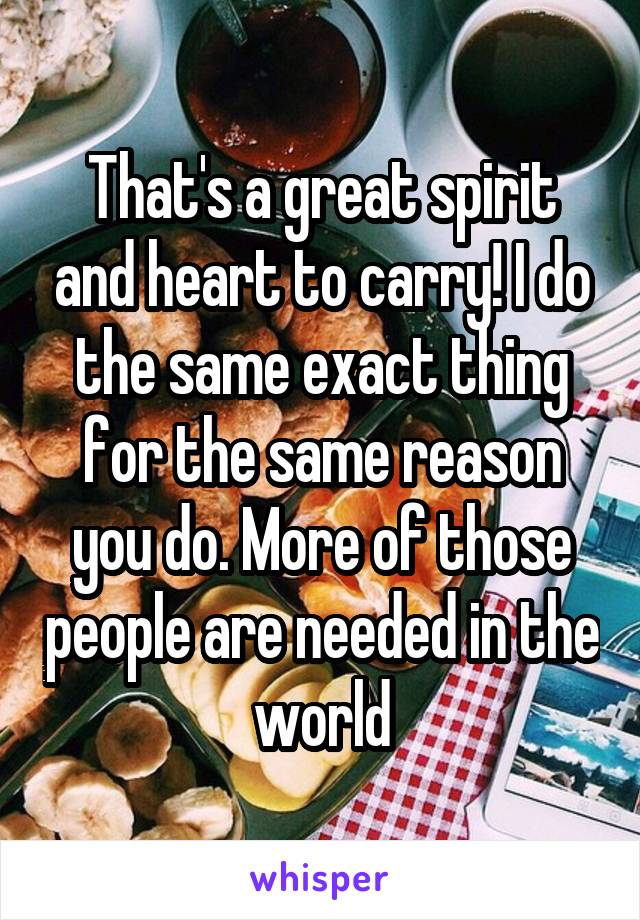 That's a great spirit and heart to carry! I do the same exact thing for the same reason you do. More of those people are needed in the world