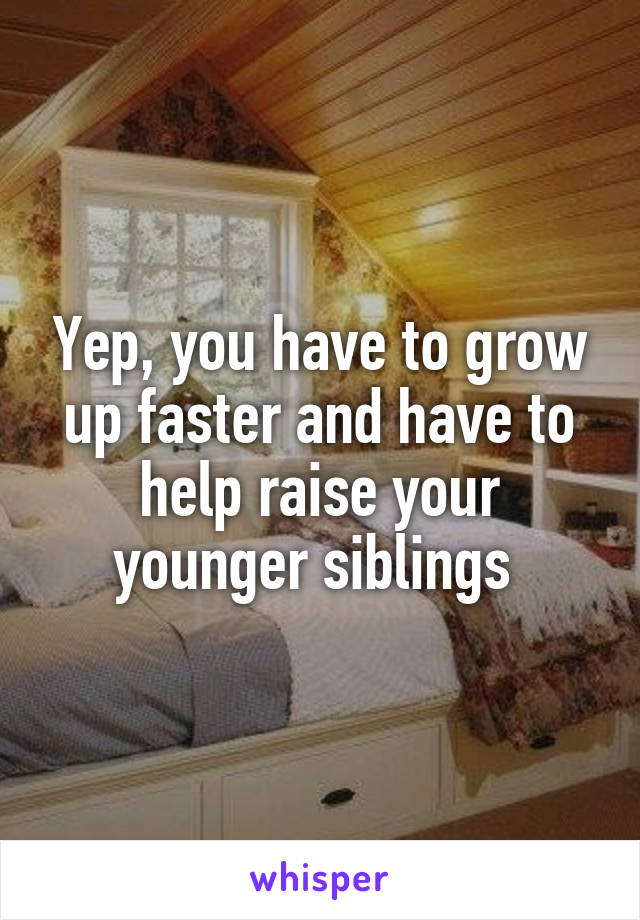 Yep, you have to grow up faster and have to help raise your younger siblings 