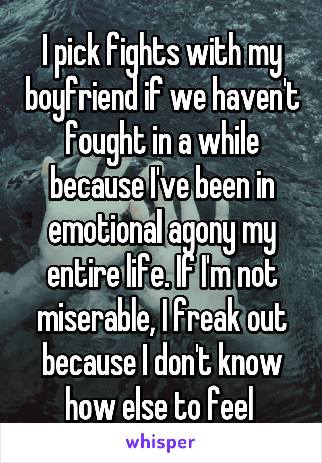 I pick fights with my boyfriend if we haven't fought in a while because I've been in emotional agony my entire life. If I'm not miserable, I freak out because I don't know how else to feel 