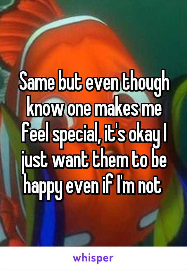 Same but even though know one makes me feel special, it's okay I just want them to be happy even if I'm not 