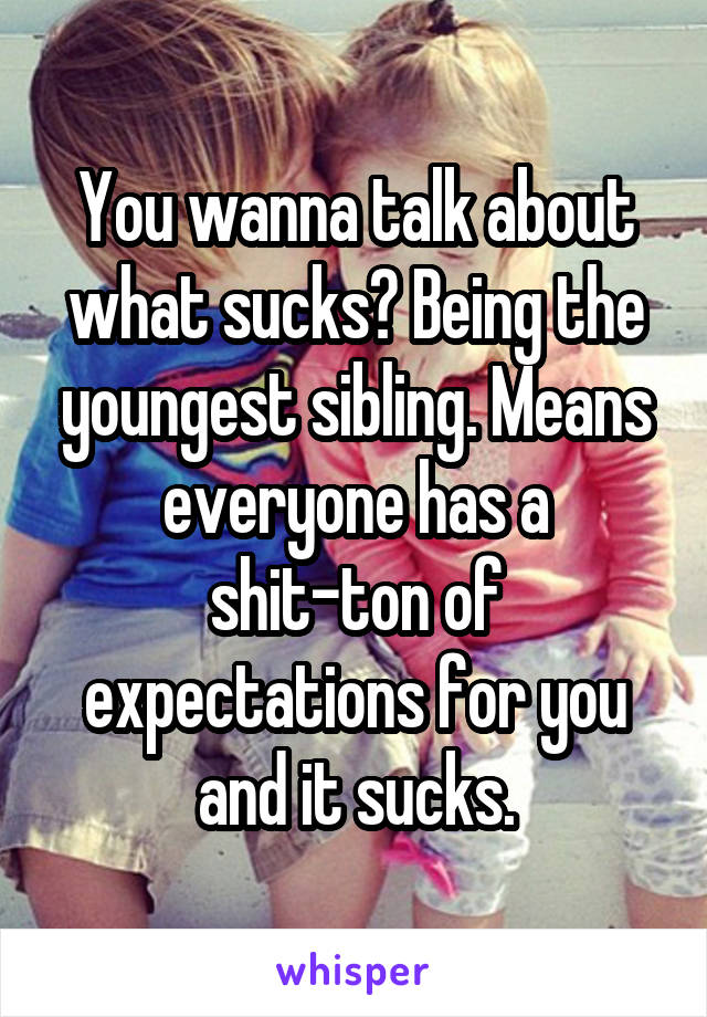 You wanna talk about what sucks? Being the youngest sibling. Means everyone has a shit-ton of expectations for you and it sucks.