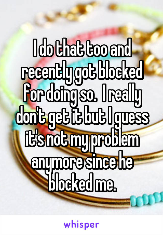 I do that too and recently got blocked for doing so.  I really don't get it but I guess it's not my problem anymore since he blocked me.