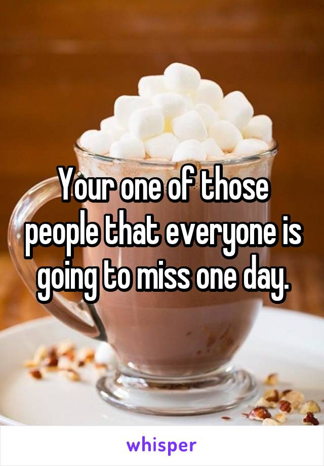 Your one of those people that everyone is going to miss one day.