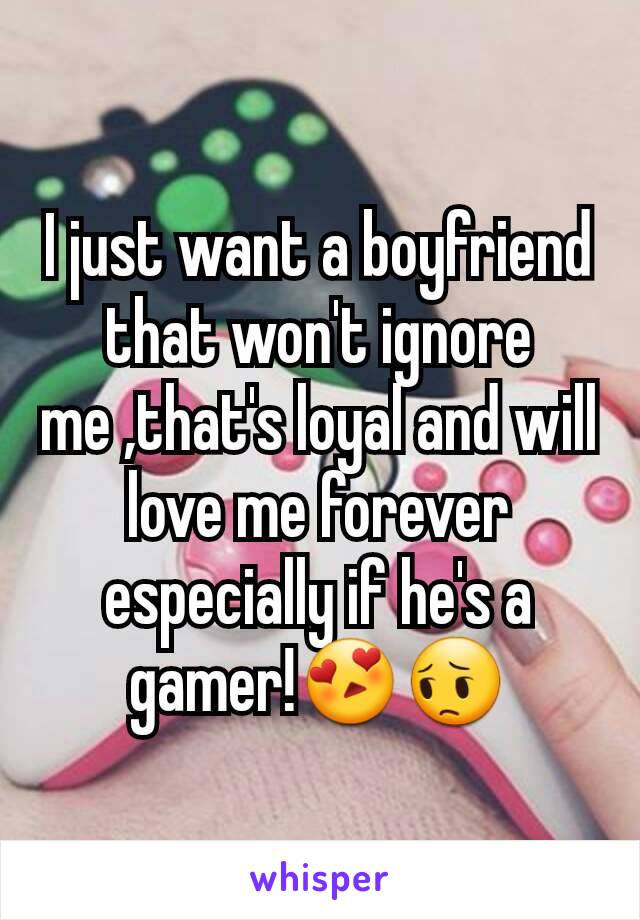 I just want a boyfriend that won't ignore me ,that's loyal and will love me forever especially if he's a gamer!😍😔