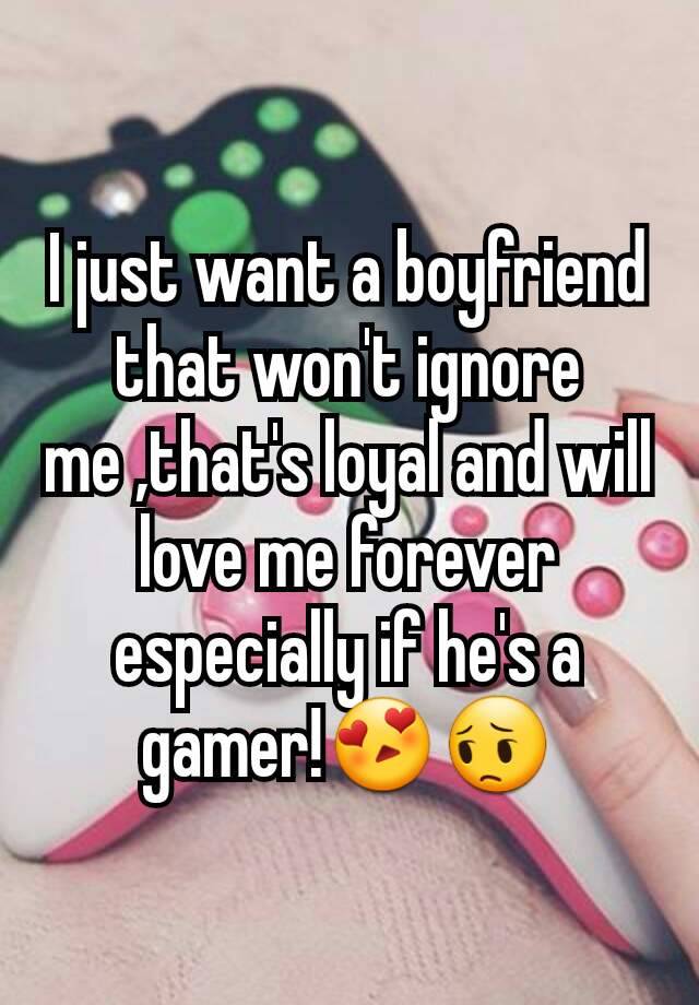 I just want a boyfriend that won't ignore me ,that's loyal and will love me forever especially if he's a gamer!😍😔