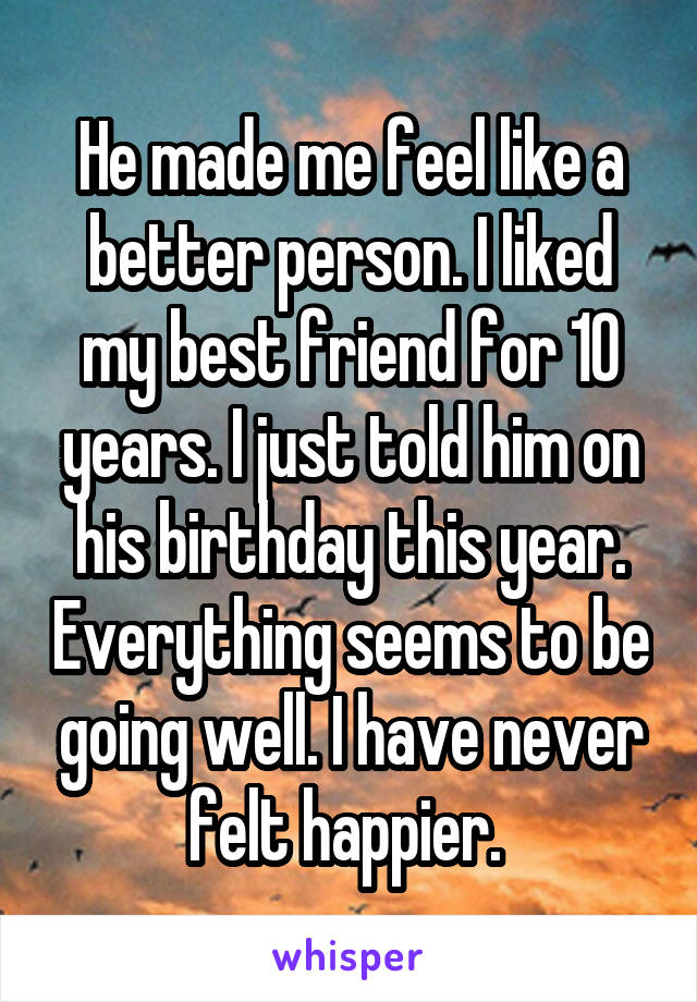 He made me feel like a better person. I liked my best friend for 10 years. I just told him on his birthday this year. Everything seems to be going well. I have never felt happier. 