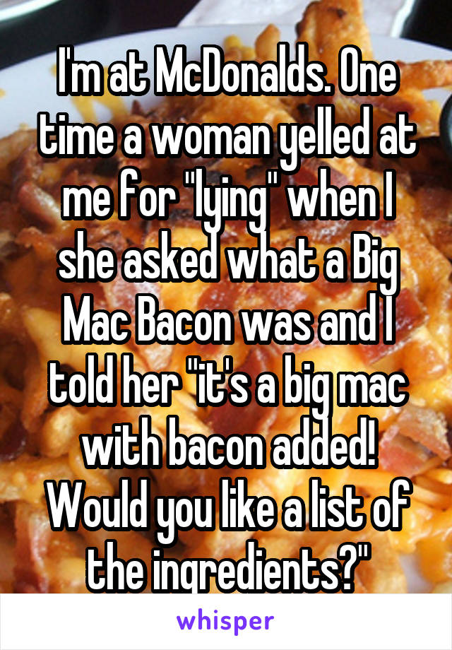 I'm at McDonalds. One time a woman yelled at me for "lying" when I she asked what a Big Mac Bacon was and I told her "it's a big mac with bacon added! Would you like a list of the ingredients?"