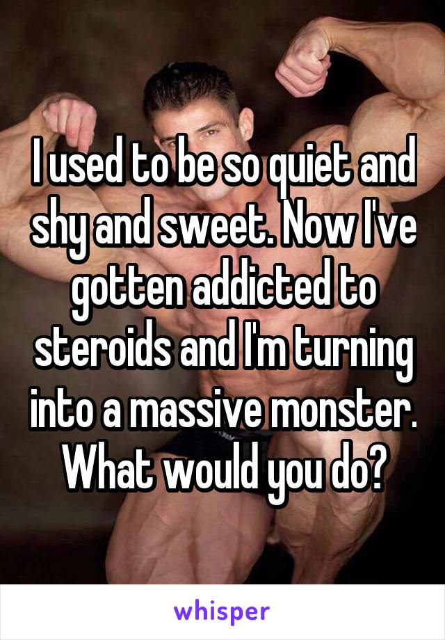 I used to be so quiet and shy and sweet. Now I've gotten addicted to steroids and I'm turning into a massive monster. What would you do?