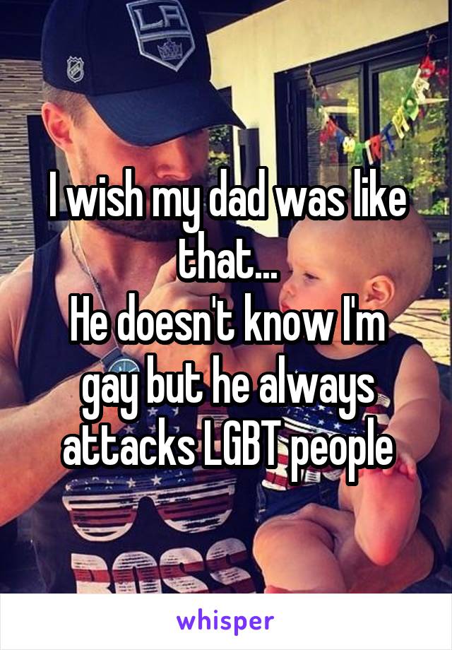 I wish my dad was like that...
He doesn't know I'm gay but he always attacks LGBT people