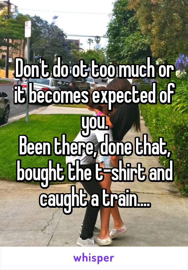 Don't do ot too much or it becomes expected of you.
Been there, done that, bought the t-shirt and caught a train....
