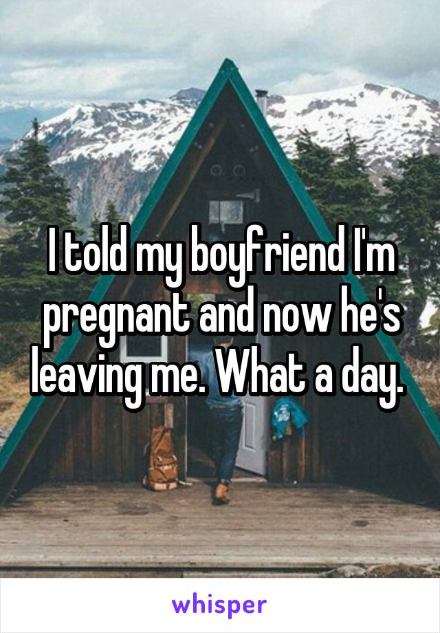 I told my boyfriend I'm pregnant and now he's leaving me. What a day. 