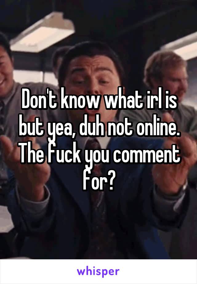 Don't know what irl is but yea, duh not online. The fuck you comment for?