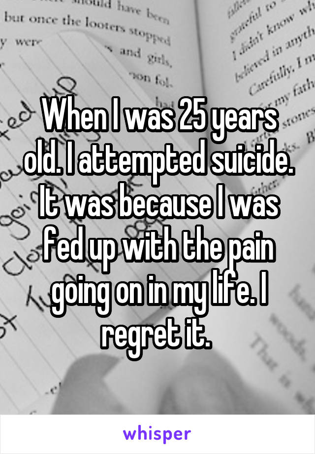 When I was 25 years old. I attempted suicide. It was because I was fed up with the pain going on in my life. I regret it. 