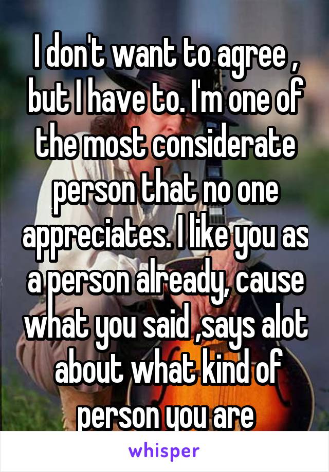 I don't want to agree , but I have to. I'm one of the most considerate person that no one appreciates. I like you as a person already, cause what you said ,says alot  about what kind of person you are