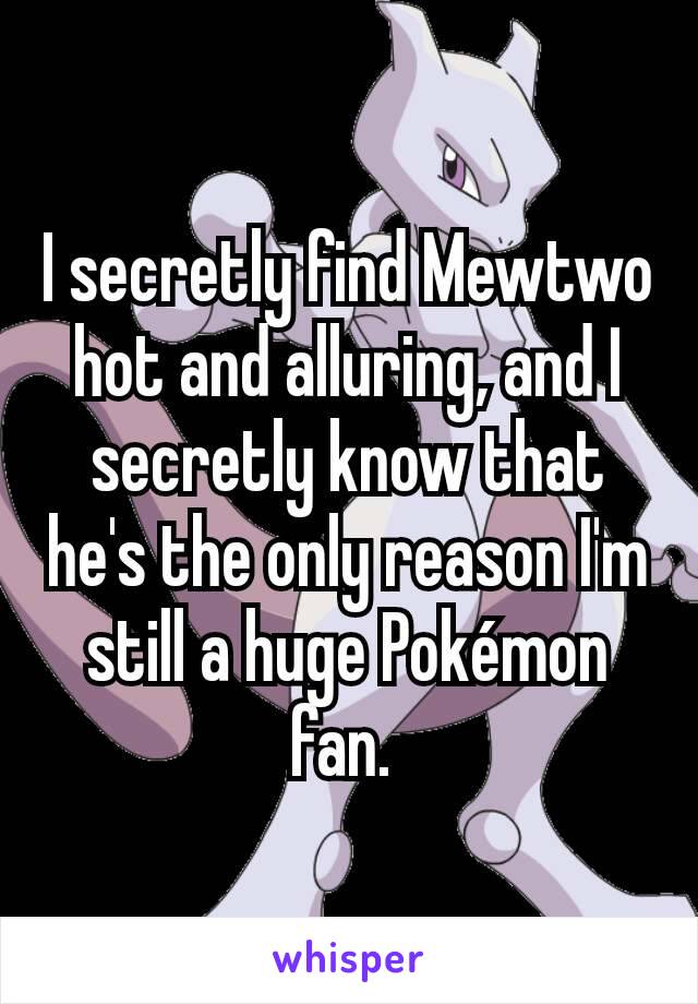 I secretly find Mewtwo hot and alluring, and I secretly know that he's the only reason I'm still a huge Pokémon fan. 
