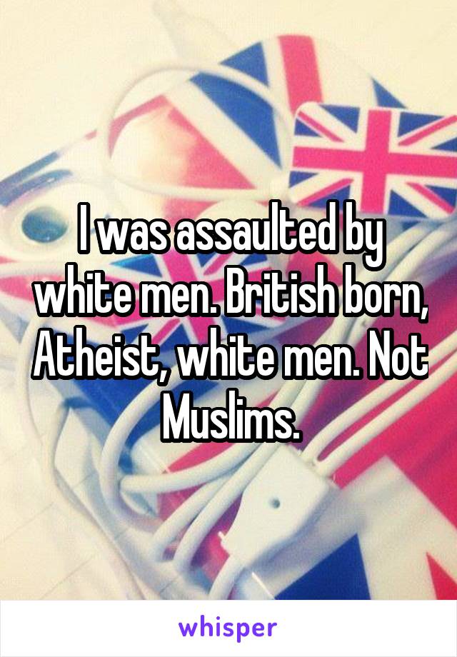 I was assaulted by white men. British born, Atheist, white men. Not Muslims.