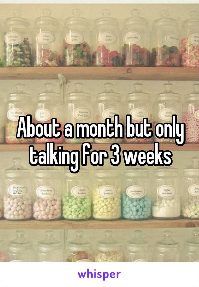 About a month but only talking for 3 weeks