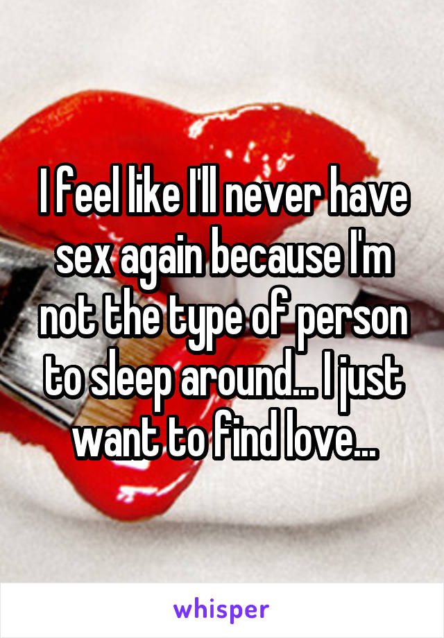 I feel like I'll never have sex again because I'm not the type of person to sleep around... I just want to find love...