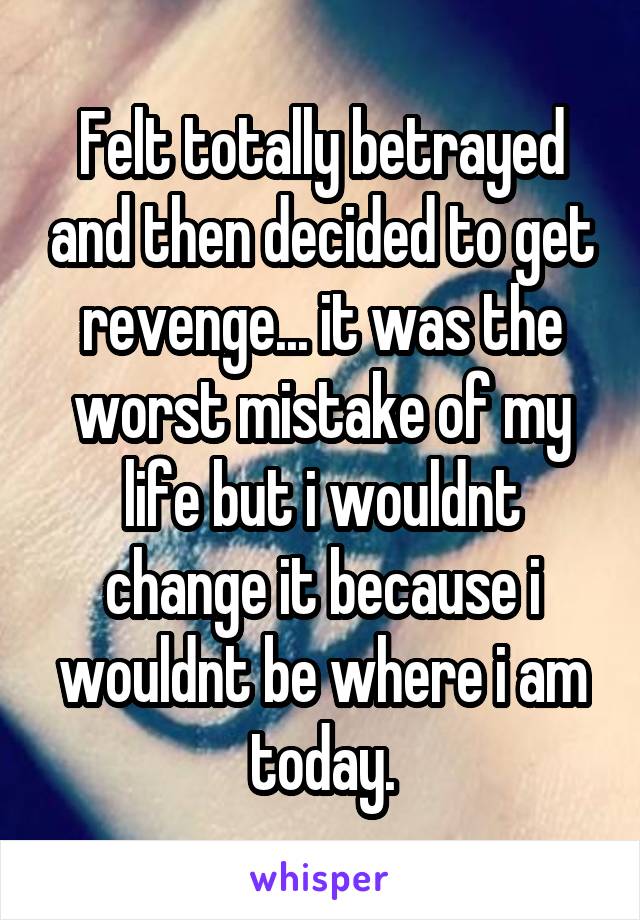 Felt totally betrayed and then decided to get revenge... it was the worst mistake of my life but i wouldnt change it because i wouldnt be where i am today.