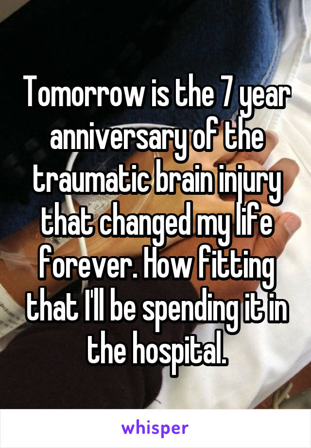 Tomorrow is the 7 year anniversary of the traumatic brain injury that changed my life forever. How fitting that I'll be spending it in the hospital.
