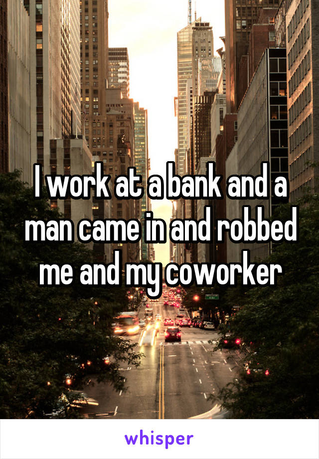 I work at a bank and a man came in and robbed me and my coworker