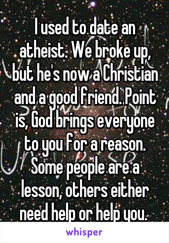 I used to date an atheist. We broke up, but he's now a Christian and a good friend. Point is, God brings everyone to you for a reason. Some people are a lesson, others either need help or help you. 