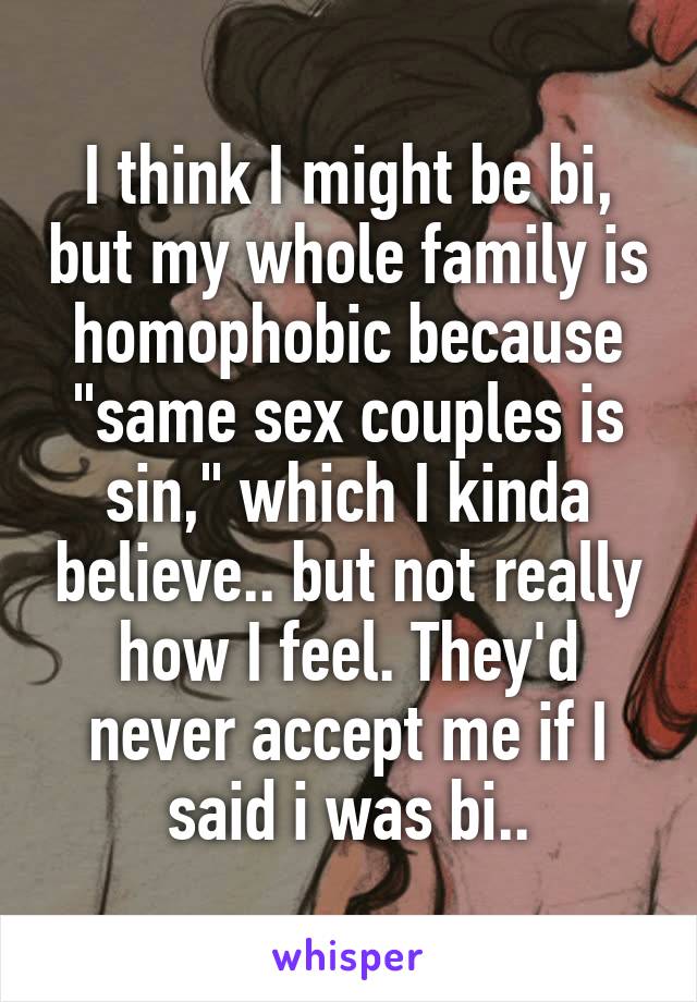 I think I might be bi, but my whole family is homophobic because "same sex couples is sin," which I kinda believe.. but not really how I feel. They'd never accept me if I said i was bi..