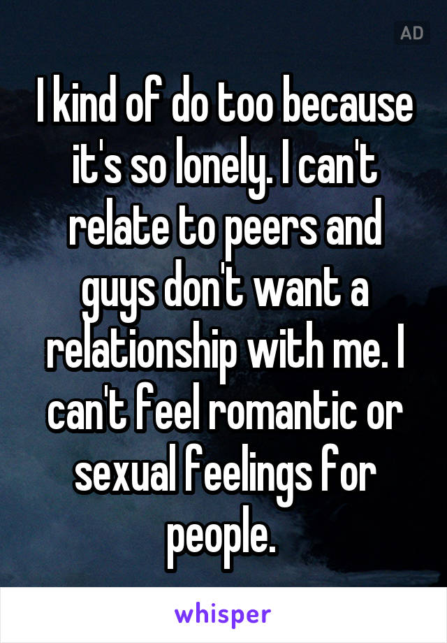 I kind of do too because it's so lonely. I can't relate to peers and guys don't want a relationship with me. I can't feel romantic or sexual feelings for people. 