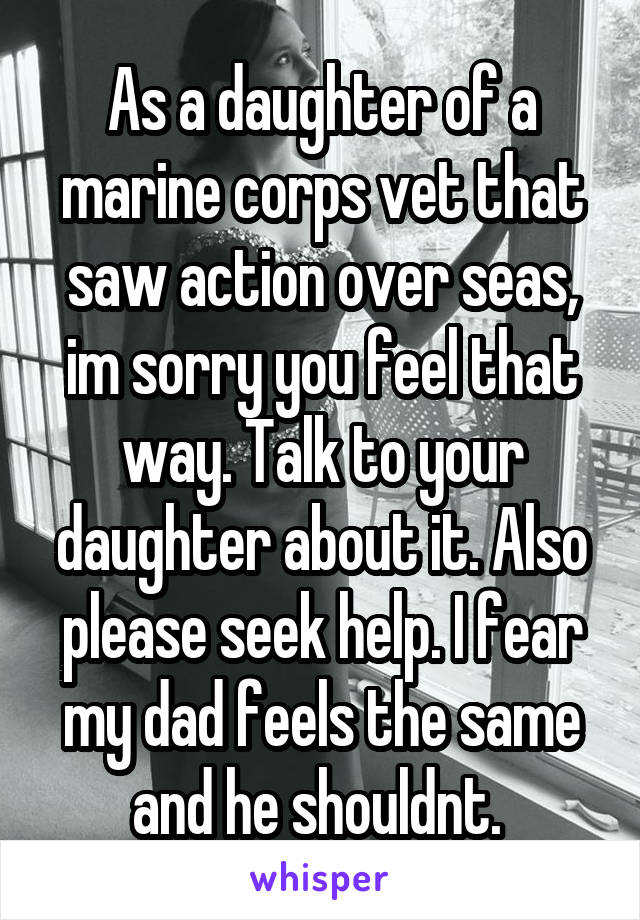 As a daughter of a marine corps vet that saw action over seas, im sorry you feel that way. Talk to your daughter about it. Also please seek help. I fear my dad feels the same and he shouldnt. 