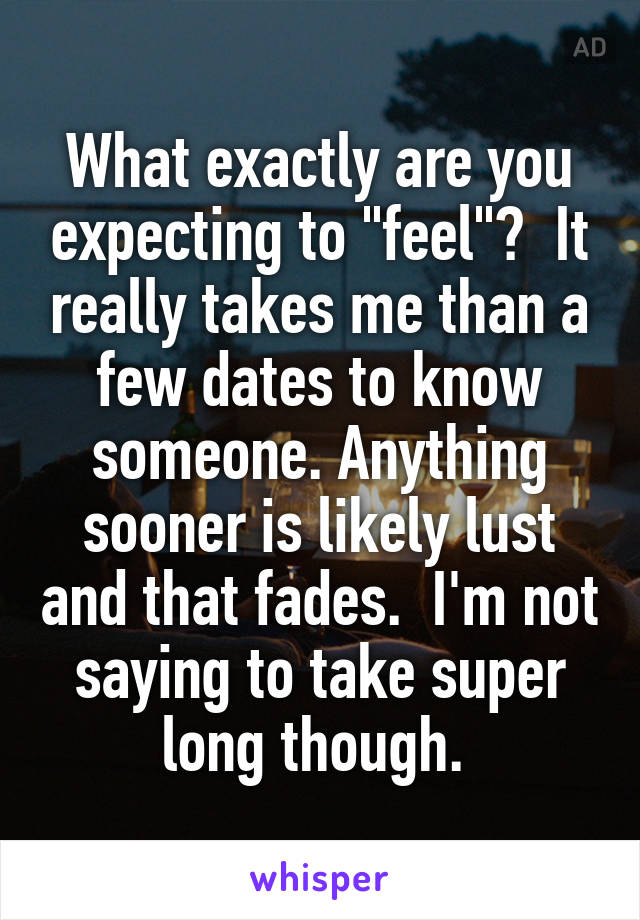 What exactly are you expecting to "feel"?  It really takes me than a few dates to know someone. Anything sooner is likely lust and that fades.  I'm not saying to take super long though. 