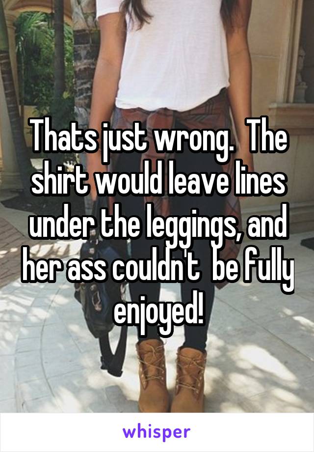 Thats just wrong.  The shirt would leave lines under the leggings, and her ass couldn't  be fully enjoyed!