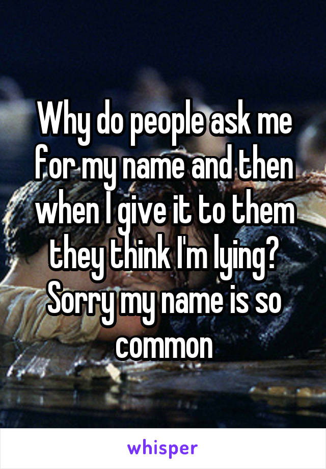 Why do people ask me for my name and then when I give it to them they think I'm lying? Sorry my name is so common