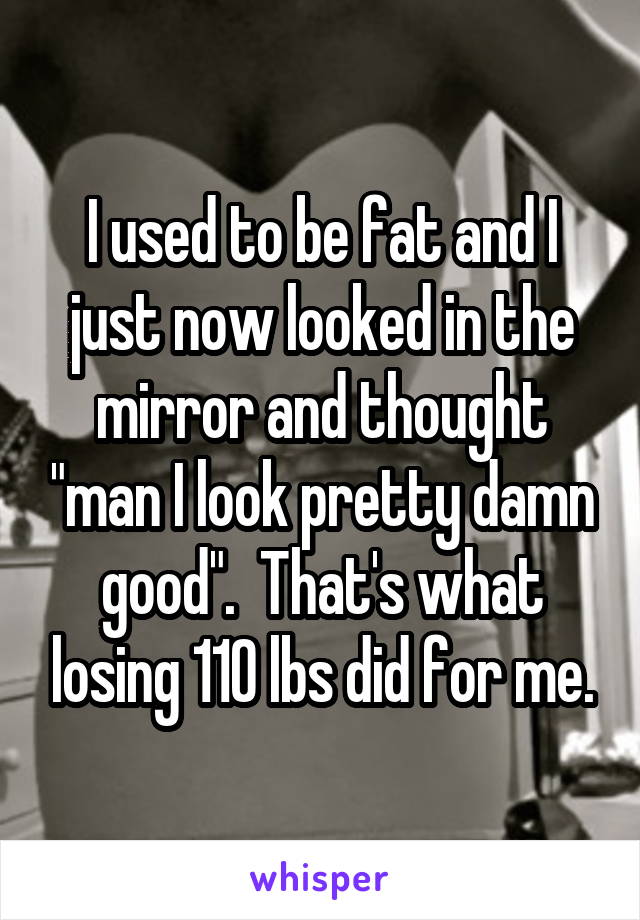 I used to be fat and I just now looked in the mirror and thought "man I look pretty damn good".  That's what losing 110 lbs did for me.