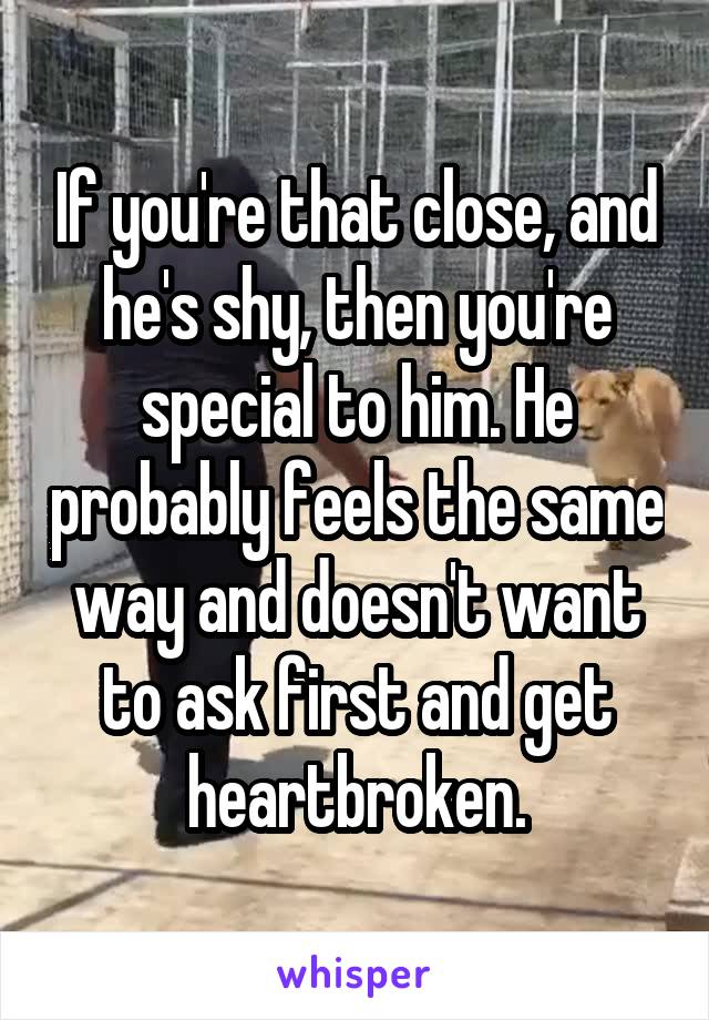 If you're that close, and he's shy, then you're special to him. He probably feels the same way and doesn't want to ask first and get heartbroken.