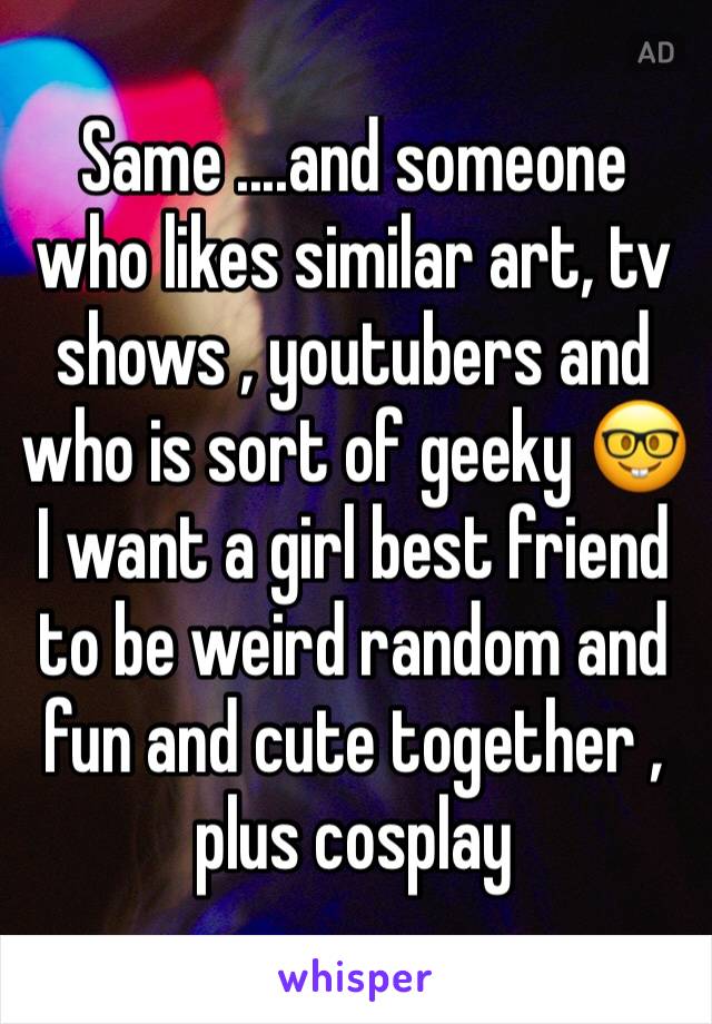 Same ....and someone who likes similar art, tv shows , youtubers and who is sort of geeky 🤓 I want a girl best friend to be weird random and fun and cute together , plus cosplay 