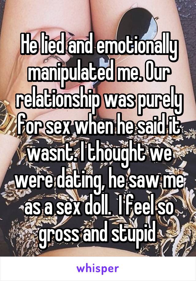 He lied and emotionally manipulated me. Our relationship was purely for sex when he said it wasnt. I thought we were dating, he saw me as a sex doll.  I feel so gross and stupid 