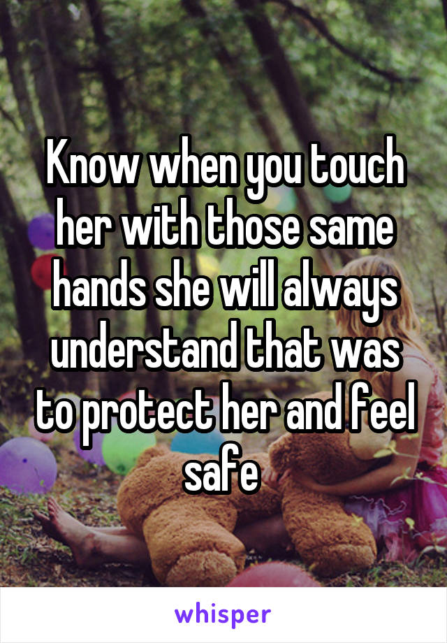 Know when you touch her with those same hands she will always understand that was to protect her and feel safe 