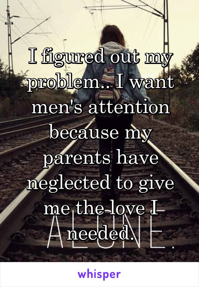 I figured out my problem.. I want men's attention because my parents have neglected to give me the love I needed.