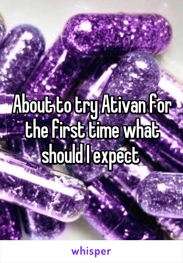 About to try Ativan for the first time what should I expect 