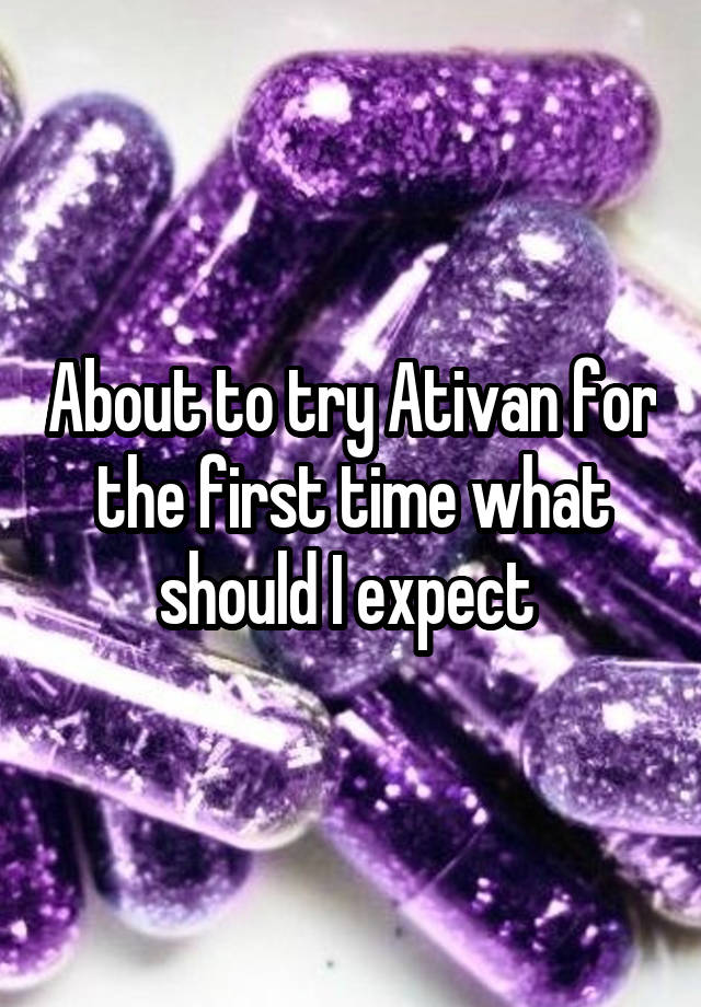 About to try Ativan for the first time what should I expect 