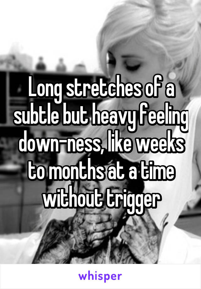 Long stretches of a subtle but heavy feeling down-ness, like weeks to months at a time without trigger