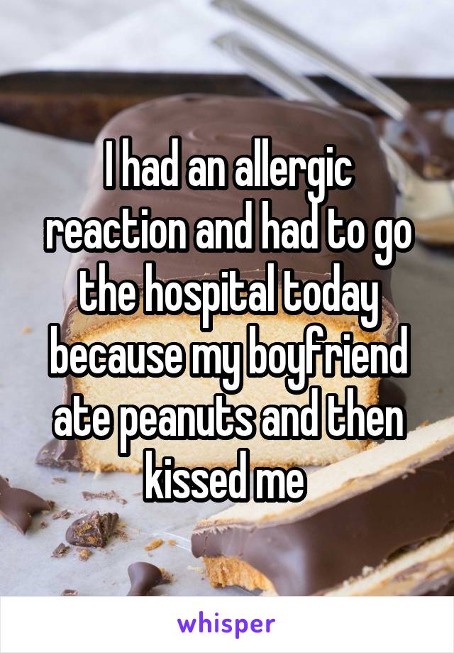 I had an allergic reaction and had to go the hospital today because my boyfriend ate peanuts and then kissed me 