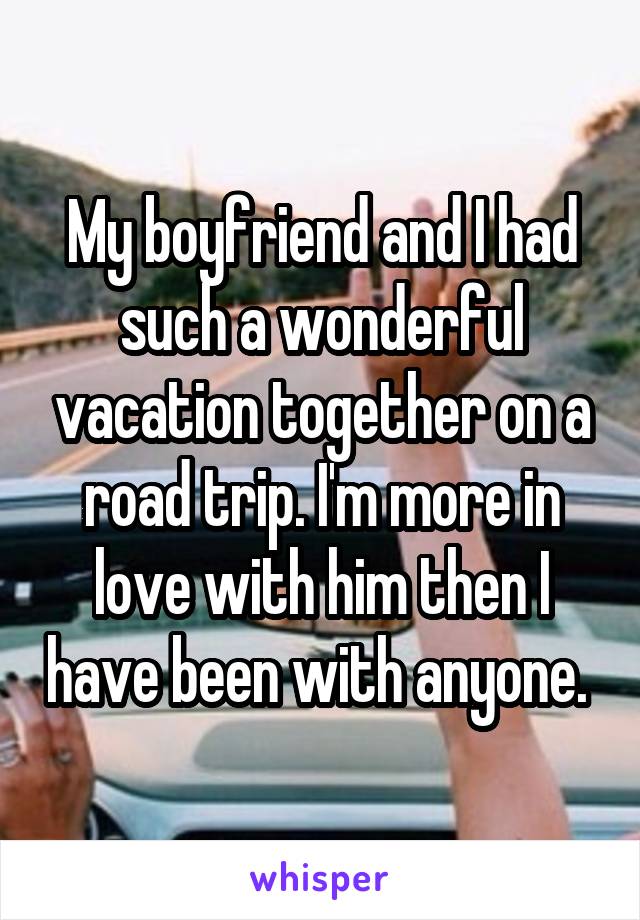 My boyfriend and I had such a wonderful vacation together on a road trip. I'm more in love with him then I have been with anyone. 
