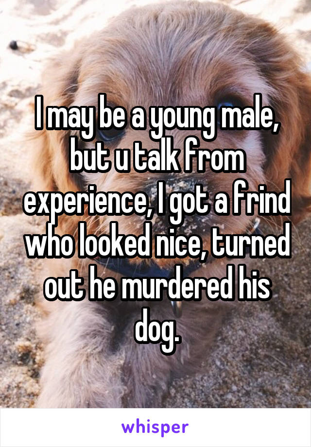 I may be a young male, but u talk from experience, I got a frind who looked nice, turned out he murdered his dog.