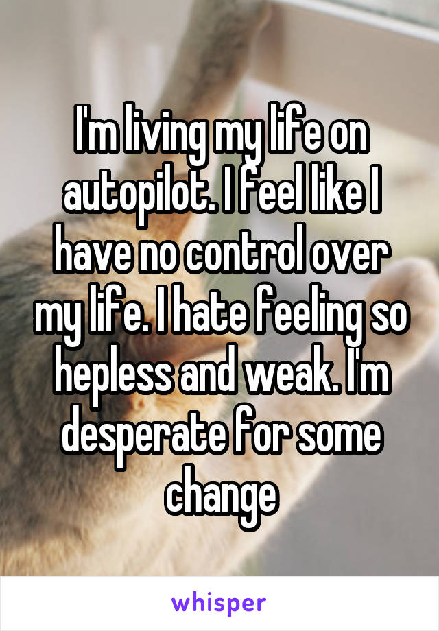 I'm living my life on autopilot. I feel like I have no control over my life. I hate feeling so hepless and weak. I'm desperate for some change