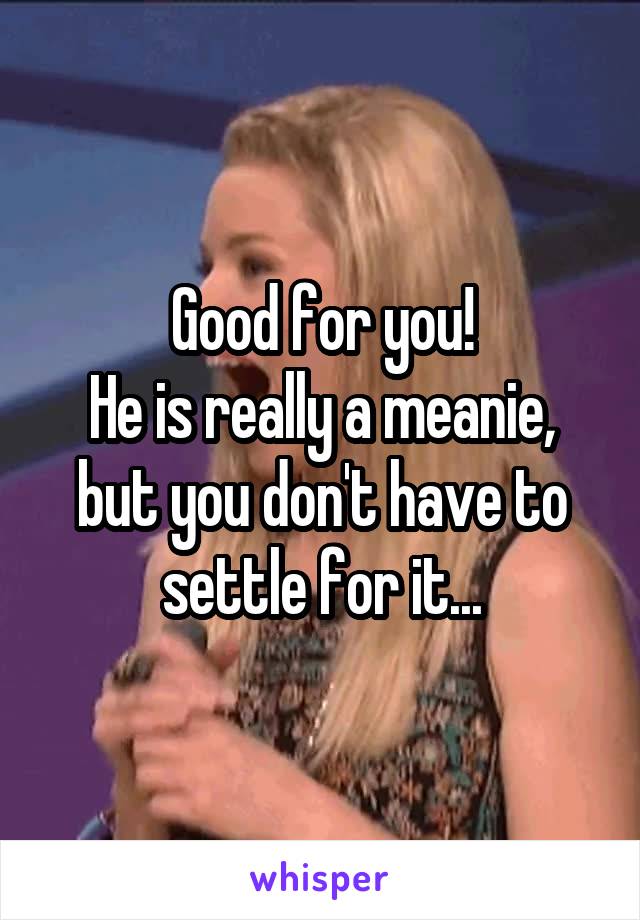 Good for you!
He is really a meanie, but you don't have to settle for it...