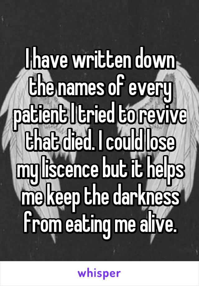 I have written down the names of every patient I tried to revive that died. I could lose my liscence but it helps me keep the darkness from eating me alive.