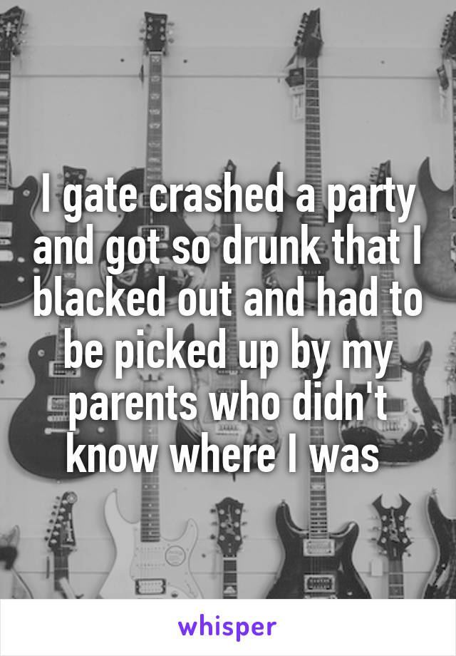 I gate crashed a party and got so drunk that I blacked out and had to be picked up by my parents who didn't know where I was 